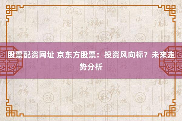 股票配资网址 京东方股票：投资风向标？未来走势分析