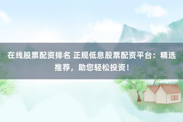 在线股票配资排名 正规低息股票配资平台:精选推荐,助您轻松投资!