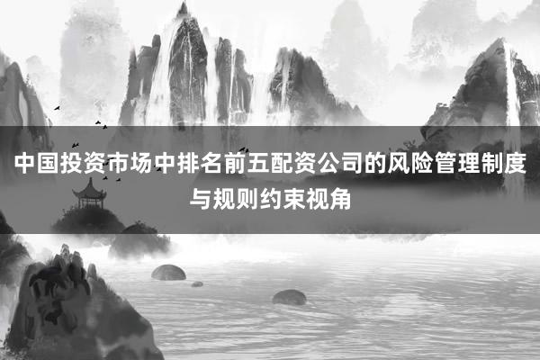 中国投资市场中排名前五配资公司的风险管理制度与规则约束视角
