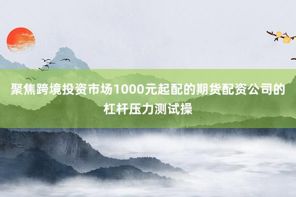 聚焦跨境投资市场1000元起配的期货配资公司的杠杆压力测试操