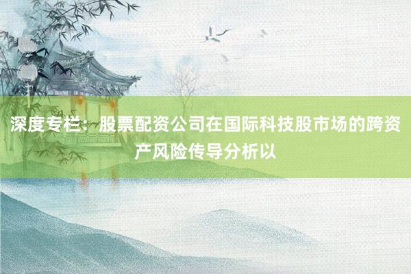 深度专栏：股票配资公司在国际科技股市场的跨资产风险传导分析以