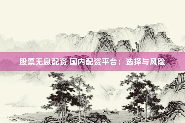 股票无息配资 国内配资平台：选择与风险