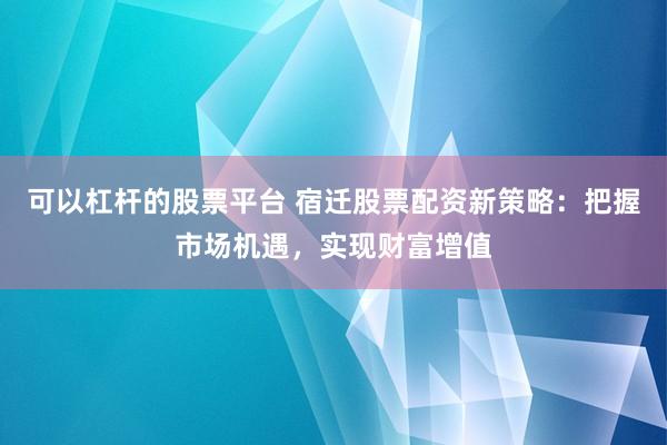 可以杠杆的股票平台 宿迁股票配资新策略:把握市场机遇,实现财富增值