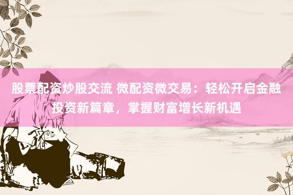 股票配资炒股交流 微配资微交易:轻松开启金融投资新篇章,掌握财富增长新机遇