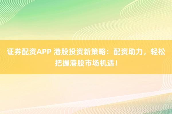 证券配资APP 港股投资新策略:配资助力,轻松把握港股市场机遇!