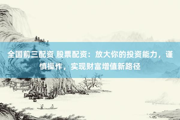 全国前三配资 股票配资：放大你的投资能力，谨慎操作，实现财富增值新路径