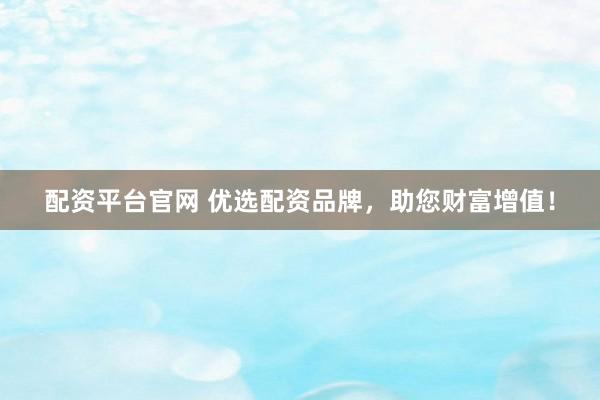 配资平台官网 优选配资品牌，助您财富增值！