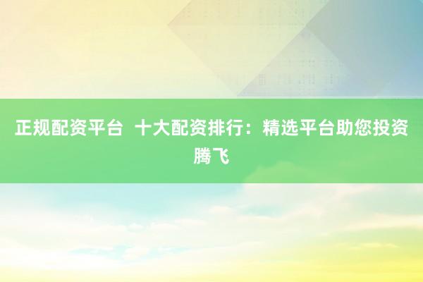正规配资平台  十大配资排行：精选平台助您投资腾飞