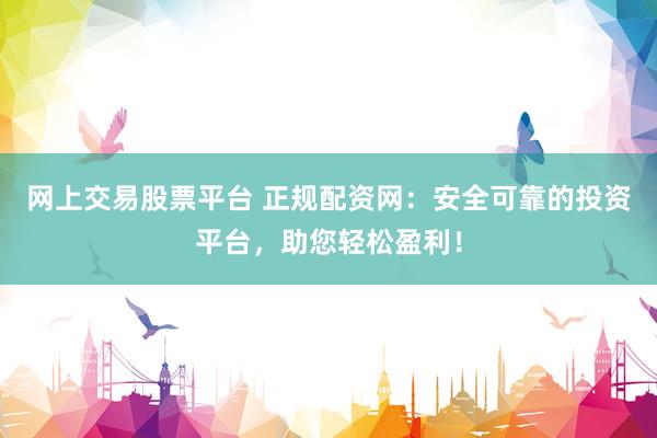网上交易股票平台 正规配资网：安全可靠的投资平台，助您轻松盈利！