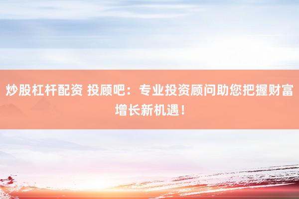 炒股杠杆配资 投顾吧：专业投资顾问助您把握财富增长新机遇！