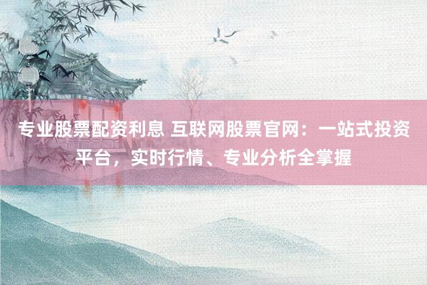专业股票配资利息 互联网股票官网：一站式投资平台，实时行情、专业分析全掌握