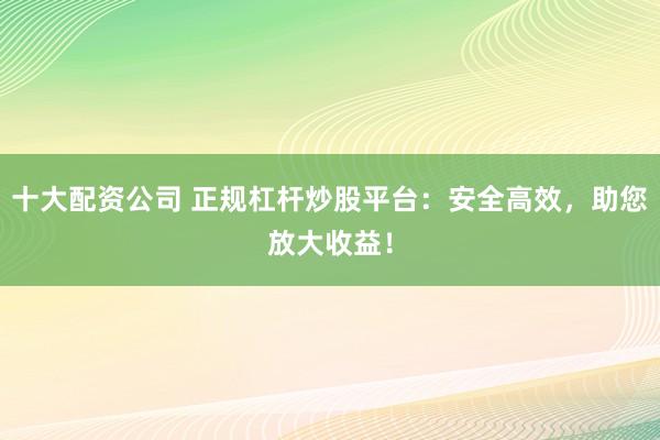 十大配资公司 正规杠杆炒股平台：安全高效，助您放大收益！