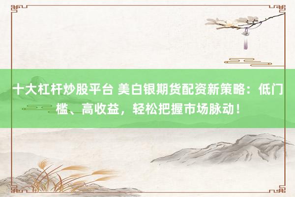 十大杠杆炒股平台 美白银期货配资新策略:低门槛、高收益,轻松把握市场脉动!