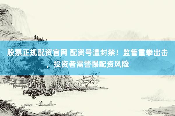 股票正规配资官网 配资号遭封禁！监管重拳出击，投资者需警惕配资风险