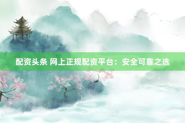 配资头条 网上正规配资平台：安全可靠之选