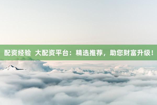 配资经验  大配资平台：精选推荐，助您财富升级！