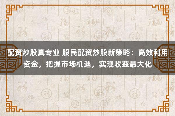 配资炒股真专业 股民配资炒股新策略：高效利用资金，把握市场机遇，实现收益最大化
