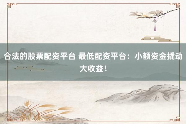 合法的股票配资平台 最低配资平台：小额资金撬动大收益！