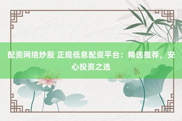 配资网络炒股 正规低息配资平台：精选推荐，安心投资之选