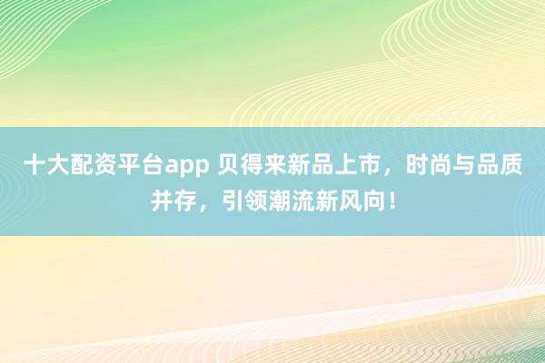 十大配资平台app 贝得来新品上市,时尚与品质并存,引领潮流新风向!