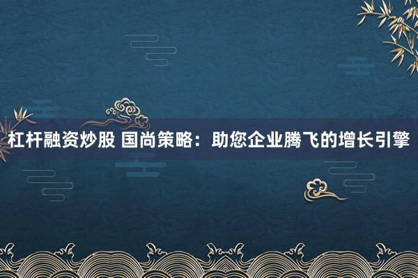 杠杆融资炒股 国尚策略:助您企业腾飞的增长引擎