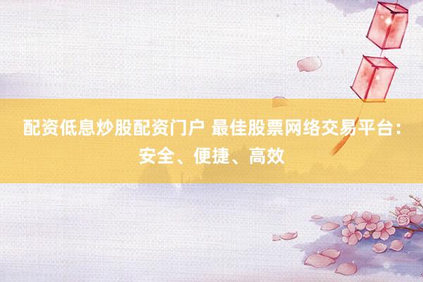 配资低息炒股配资门户 最佳股票网络交易平台:安全、便捷、高效