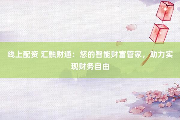 线上配资 汇融财通：您的智能财富管家，助力实现财务自由