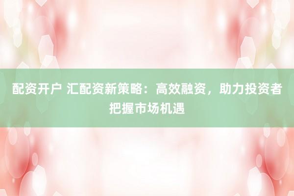 配资开户 汇配资新策略:高效融资,助力投资者把握市场机遇
