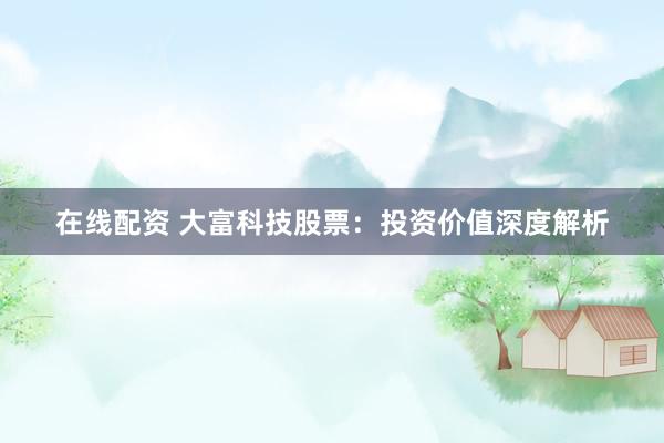在线配资 大富科技股票：投资价值深度解析