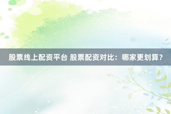 股票线上配资平台 股票配资对比：哪家更划算？