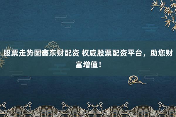 股票走势图鑫东财配资 权威股票配资平台，助您财富增值！