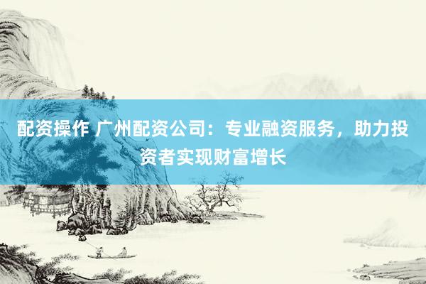 配资操作 广州配资公司：专业融资服务，助力投资者实现财富增长