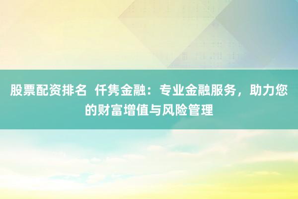股票配资排名  仟隽金融：专业金融服务，助力您的财富增值与风险管理