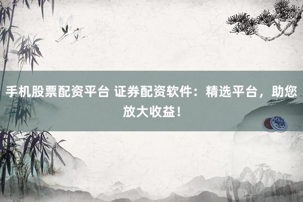手机股票配资平台 证券配资软件：精选平台，助您放大收益！