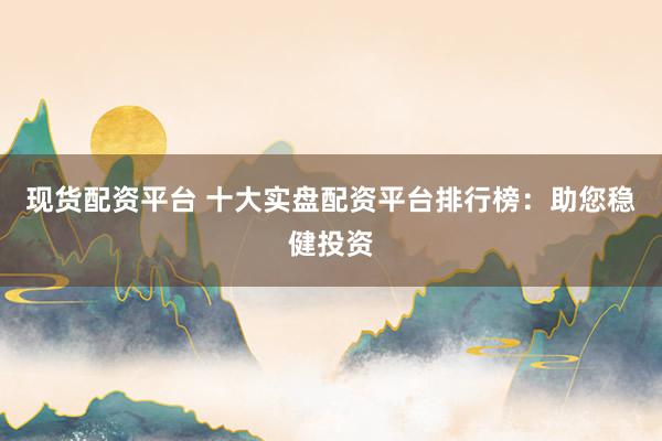 现货配资平台 十大实盘配资平台排行榜：助您稳健投资