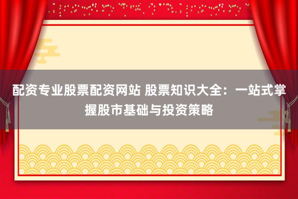 配资专业股票配资网站 股票知识大全：一站式掌握股市基础与投资策略