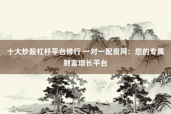 十大炒股杠杆平台排行 一对一配资网：您的专属财富增长平台