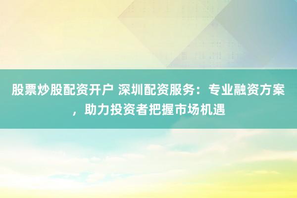 股票炒股配资开户 深圳配资服务：专业融资方案，助力投资者把握市场机遇