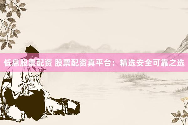 低息股票配资 股票配资真平台：精选安全可靠之选