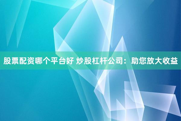 股票配资哪个平台好 炒股杠杆公司：助您放大收益