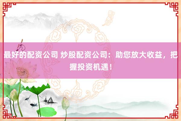 最好的配资公司 炒股配资公司：助您放大收益，把握投资机遇！
