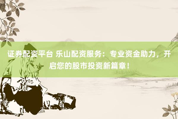 证券配资平台 乐山配资服务：专业资金助力，开启您的股市投资新篇章！