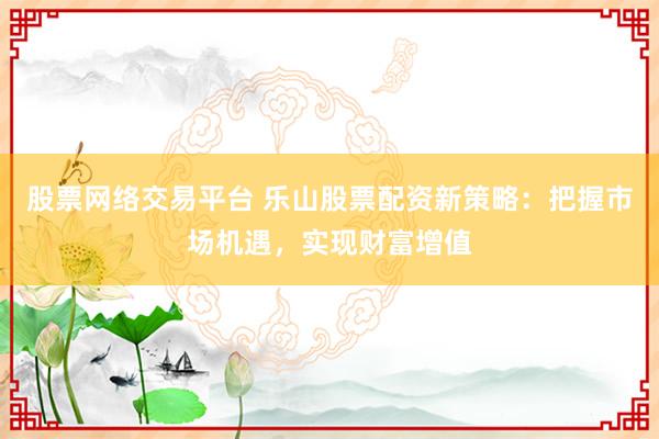 股票网络交易平台 乐山股票配资新策略：把握市场机遇，实现财富增值