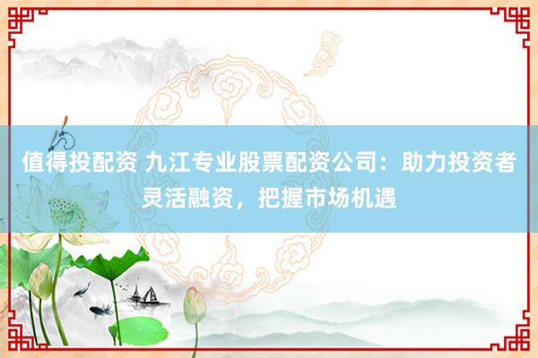 值得投配资 九江专业股票配资公司：助力投资者灵活融资，把握市场机遇