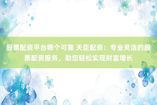 股票配资平台哪个可靠 天臣配资：专业灵活的股票配资服务，助您轻松实现财富增长