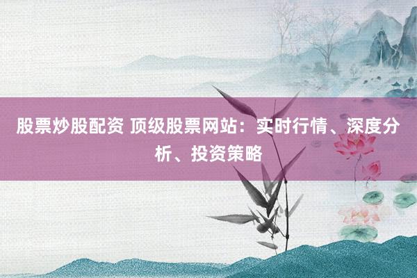股票炒股配资 顶级股票网站：实时行情、深度分析、投资策略