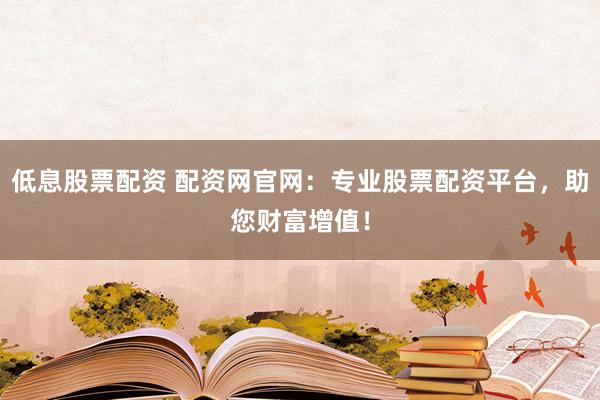 低息股票配资 配资网官网：专业股票配资平台，助您财富增值！