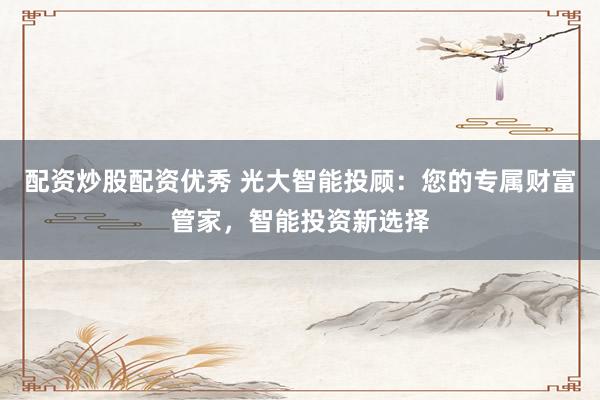 配资炒股配资优秀 光大智能投顾:您的专属财富管家,智能投资新选择
