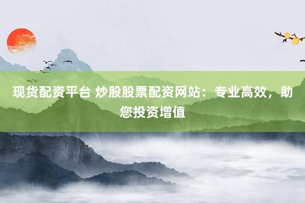 现货配资平台 炒股股票配资网站：专业高效，助您投资增值