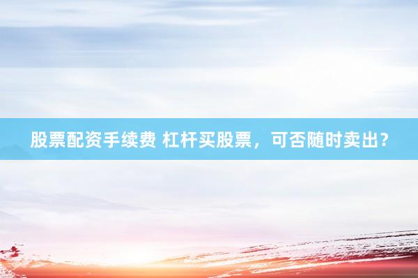 股票配资手续费 杠杆买股票,可否随时卖出?